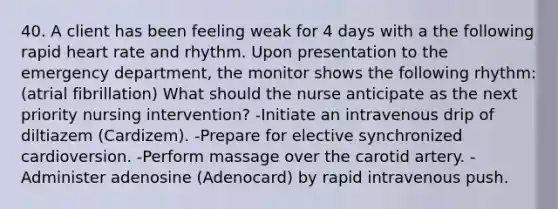 40. A client has been feeling weak for 4 days with a the following rapid heart rate and rhythm. Upon presentation to the emergency department, the monitor shows the following rhythm: (atrial fibrillation) What should the nurse anticipate as the next priority nursing intervention? -Initiate an intravenous drip of diltiazem (Cardizem). -Prepare for elective synchronized cardioversion. -Perform massage over the carotid artery. -Administer adenosine (Adenocard) by rapid intravenous push.