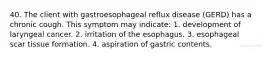 40. The client with gastroesophageal reflux disease (GERD) has a chronic cough. This symptom may indicate: 1. development of laryngeal cancer. 2. irritation of the esophagus. 3. esophageal scar tissue formation. 4. aspiration of gastric contents.