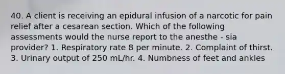 40. A client is receiving an epidural infusion of a narcotic for pain relief after a cesarean section. Which of the following assessments would the nurse report to the anesthe - sia provider? 1. Respiratory rate 8 per minute. 2. Complaint of thirst. 3. Urinary output of 250 mL/hr. 4. Numbness of feet and ankles