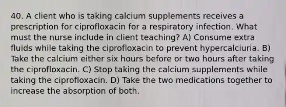 40. A client who is taking calcium supplements receives a prescription for ciprofloxacin for a respiratory infection. What must the nurse include in client teaching? A) Consume extra fluids while taking the ciprofloxacin to prevent hypercalciuria. B) Take the calcium either six hours before or two hours after taking the ciprofloxacin. C) Stop taking the calcium supplements while taking the ciprofloxacin. D) Take the two medications together to increase the absorption of both.