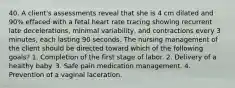 40. A client's assessments reveal that she is 4 cm dilated and 90% effaced with a fetal heart rate tracing showing recurrent late decelerations, minimal variability, and contractions every 3 minutes, each lasting 90 seconds. The nursing management of the client should be directed toward which of the following goals? 1. Completion of the first stage of labor. 2. Delivery of a healthy baby. 3. Safe pain medication management. 4. Prevention of a vaginal laceration.