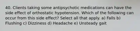 40. Clients taking some antipsychotic medications can have the side effect of orthostatic hypotension. Which of the following can occur from this side effect? Select all that apply. a) Falls b) Flushing c) Dizziness d) Headache e) Unsteady gait