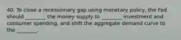 40. To close a recessionary gap using monetary policy, the Fed should ________ the money supply to ________ investment and consumer spending, and shift the aggregate demand curve to the ________.