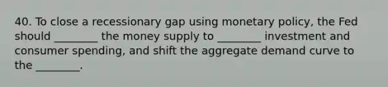 40. To close a recessionary gap using <a href='https://www.questionai.com/knowledge/kEE0G7Llsx-monetary-policy' class='anchor-knowledge'>monetary policy</a>, the Fed should ________ the money supply to ________ investment and consumer spending, and shift the aggregate demand curve to the ________.