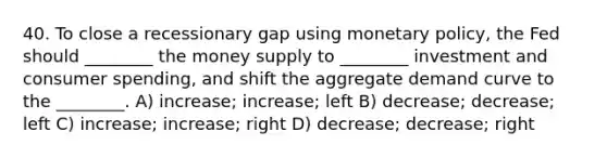 40. To close a recessionary gap using monetary policy, the Fed should ________ the money supply to ________ investment and consumer spending, and shift the aggregate demand curve to the ________. A) increase; increase; left B) decrease; decrease; left C) increase; increase; right D) decrease; decrease; right