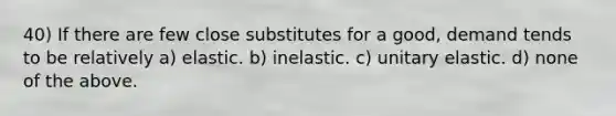 40) If there are few close substitutes for a good, demand tends to be relatively a) elastic. b) inelastic. c) unitary elastic. d) none of the above.