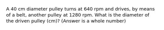 A 40 cm diameter pulley turns at 640 rpm and drives, by means of a belt, another pulley at 1280 rpm. What is the diameter of the driven pulley (cm)? (Answer is a whole number)