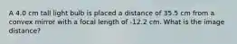 A 4.0 cm tall light bulb is placed a distance of 35.5 cm from a convex mirror with a focal length of -12.2 cm. What is the image distance?