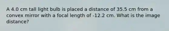 A 4.0 cm tall light bulb is placed a distance of 35.5 cm from a convex mirror with a focal length of -12.2 cm. What is the image distance?