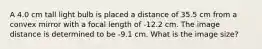 A 4.0 cm tall light bulb is placed a distance of 35.5 cm from a convex mirror with a focal length of -12.2 cm. The image distance is determined to be -9.1 cm. What is the image size?