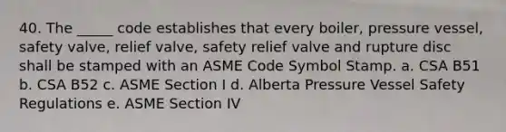 40. The _____ code establishes that every boiler, pressure vessel, safety valve, relief valve, safety relief valve and rupture disc shall be stamped with an ASME Code Symbol Stamp. a. CSA B51 b. CSA B52 c. ASME Section I d. Alberta Pressure Vessel Safety Regulations e. ASME Section IV