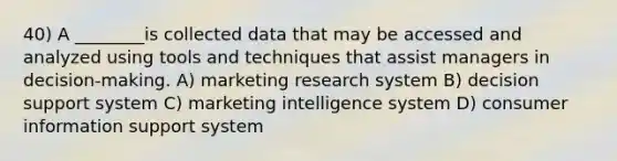 40) A ________is collected data that may be accessed and analyzed using tools and techniques that assist managers in decision-making. A) marketing research system B) decision support system C) marketing intelligence system D) consumer information support system