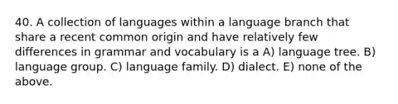 40. A collection of languages within a language branch that share a recent common origin and have relatively few differences in grammar and vocabulary is a A) language tree. B) language group. C) language family. D) dialect. E) none of the above.