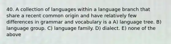 40. A collection of languages within a language branch that share a recent common origin and have relatively few differences in grammar and vocabulary is a A) language tree. B) language group. C) language family. D) dialect. E) none of the above