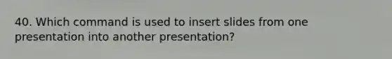 40. Which command is used to insert slides from one presentation into another presentation?