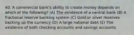 40. A commercial bank's ability to create money depends on which of the following? (A) The existence of a central bank (B) A fractional reserve banking system (C) Gold or silver reserves backing up the currency (D) A large national debt (E) The existence of both checking accounts and savings accounts