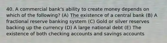 40. A commercial bank's ability to create money depends on which of the following? (A) The existence of a central bank (B) A fractional reserve banking system (C) Gold or silver reserves backing up the currency (D) A large national debt (E) The existence of both checking accounts and savings accounts