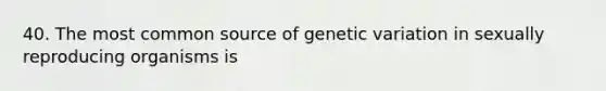 40. The most common source of genetic variation in sexually reproducing organisms is