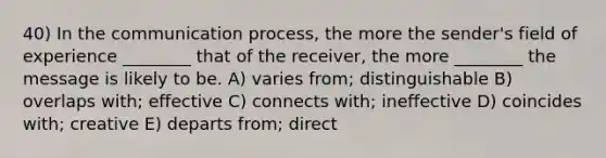 40) In the communication process, the more the sender's field of experience ________ that of the receiver, the more ________ the message is likely to be. A) varies from; distinguishable B) overlaps with; effective C) connects with; ineffective D) coincides with; creative E) departs from; direct