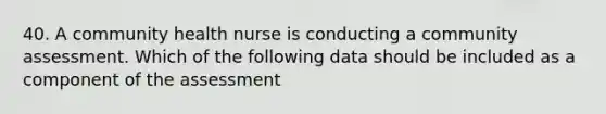 40. A community health nurse is conducting a community assessment. Which of the following data should be included as a component of the assessment