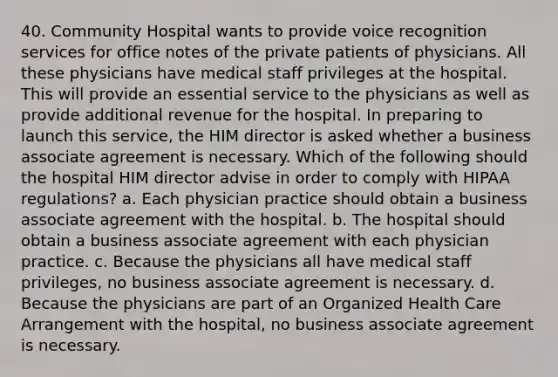 40. Community Hospital wants to provide voice recognition services for office notes of the private patients of physicians. All these physicians have medical staff privileges at the hospital. This will provide an essential service to the physicians as well as provide additional revenue for the hospital. In preparing to launch this service, the HIM director is asked whether a business associate agreement is necessary. Which of the following should the hospital HIM director advise in order to comply with HIPAA regulations? a. Each physician practice should obtain a business associate agreement with the hospital. b. The hospital should obtain a business associate agreement with each physician practice. c. Because the physicians all have medical staff privileges, no business associate agreement is necessary. d. Because the physicians are part of an Organized Health Care Arrangement with the hospital, no business associate agreement is necessary.