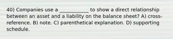 40) Companies use a ____________ to show a direct relationship between an asset and a liability on the balance sheet? A) cross-reference. B) note. C) parenthetical explanation. D) supporting schedule.