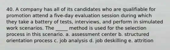 40. A company has all of its candidates who are qualifiable for promotion attend a five-day evaluation session during which they take a battery of tests, interviews, and perform in simulated work scenarios. The _____ method is used for the selection process in this scenario. a. assessment center b. structured orientation process c. job analysis d. job deskilling e. attrition