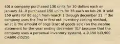 40) a company purchased 130 units for 30 dollars each on january 31. it purchased 150 unit's for 35 each on feb 28. it sold 150 units for 80 each from march 1 through december 31. if the company uses the first in first out inventory costing method, what is the amount of cogs (cost of goods sold) on the income statement for the year ending december 31? (assume that the company uses a perpetual inventory system). a)9,150 b)3,900 c)4600 d)5250