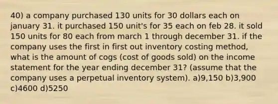 40) a company purchased 130 units for 30 dollars each on january 31. it purchased 150 unit's for 35 each on feb 28. it sold 150 units for 80 each from march 1 through december 31. if the company uses the first in first out inventory costing method, what is the amount of cogs (cost of goods sold) on the income statement for the year ending december 31? (assume that the company uses a perpetual inventory system). a)9,150 b)3,900 c)4600 d)5250