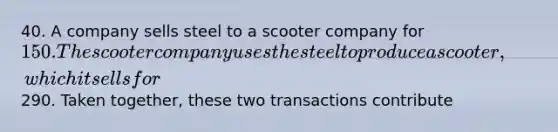 40. A company sells steel to a scooter company for 150. The scooter company uses the steel to produce a scooter, which it sells for290. Taken together, these two transactions contribute