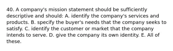 40. A company's mission statement should be sufficiently descriptive and should: A. identify the company's services and products. B. specify the buyer's needs that the company seeks to satisfy. C. identify the customer or market that the company intends to serve. D. give the company its own identity. E. All of these.