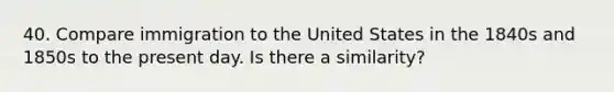 40. Compare immigration to the United States in the 1840s and 1850s to the present day. Is there a similarity?