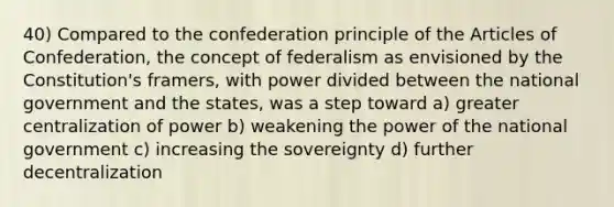 40) Compared to the confederation principle of the Articles of Confederation, the concept of federalism as envisioned by the Constitution's framers, with power divided between the national government and the states, was a step toward a) greater centralization of power b) weakening the power of the national government c) increasing the sovereignty d) further decentralization