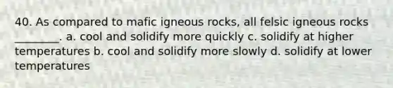 40. As compared to mafic igneous rocks, all felsic igneous rocks ________. a. cool and solidify more quickly c. solidify at higher temperatures b. cool and solidify more slowly d. solidify at lower temperatures