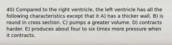 40) Compared to the right ventricle, the left ventricle has all the following characteristics except that it A) has a thicker wall. B) is round in cross section. C) pumps a greater volume. D) contracts harder. E) produces about four to six times more pressure when it contracts.