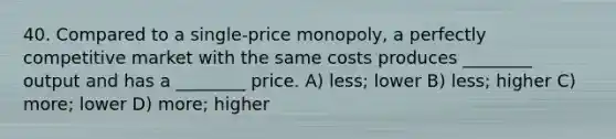 40. Compared to a single-price monopoly, a perfectly competitive market with the same costs produces ________ output and has a ________ price. A) less; lower B) less; higher C) more; lower D) more; higher