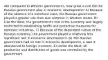 40) Compared to Western governments, how great a role did the Russian government play in economic development? A) Because of the absence of a merchant class, the Russian government played a greater role than was common in Western states. B) Like the West, the government's role in the economy was largely restricted to establishing tariffs and protective measures for domestic industries. C) Because of the dependent nature of the Russian economy, the government played a relatively less significant role in economic development. D) The Russian government had no role in economic development, a task it abandoned to foreign investors. E) Unlike the West, all production and distribution of goods was controlled by the government.