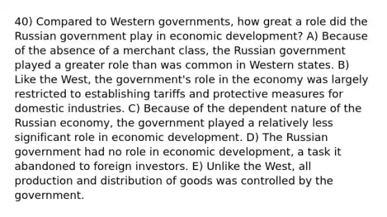 40) Compared to Western governments, how great a role did the Russian government play in economic development? A) Because of the absence of a merchant class, the Russian government played a greater role than was common in Western states. B) Like the West, the government's role in the economy was largely restricted to establishing tariffs and protective measures for domestic industries. C) Because of the dependent nature of the Russian economy, the government played a relatively less significant role in economic development. D) The Russian government had no role in economic development, a task it abandoned to foreign investors. E) Unlike the West, all production and distribution of goods was controlled by the government.