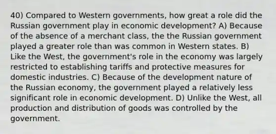 40) Compared to Western governments, how great a role did the Russian government play in economic development? A) Because of the absence of a merchant class, the the Russian government played a greater role than was common in Western states. B) Like the West, the government's role in the economy was largely restricted to establishing tariffs and protective measures for domestic industries. C) Because of the development nature of the Russian economy, the government played a relatively less significant role in economic development. D) Unlike the West, all production and distribution of goods was controlled by the government.