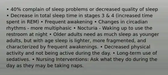 • 40% complain of sleep problems or decreased quality of sleep • Decrease in total sleep time in stages 3 & 4 (increased time spent in REM) • Frequent awakening • Changes in circadian rhythms - more multiphasic • Nocturia - Waking up to use the restroom at night • Older adults need as much sleep as younger adults, but with age sleep is lighter, more fragmented, and characterized by frequent awakenings. • Decreased physical activity and not being active during the day. • Long-term use of sedatives. • Nursing Interventions: Ask what they do during the day as they may be taking naps.