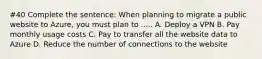 #40 Complete the sentence: When planning to migrate a public website to Azure, you must plan to ..... A. Deploy a VPN B. Pay monthly usage costs C. Pay to transfer all the website data to Azure D. Reduce the number of connections to the website