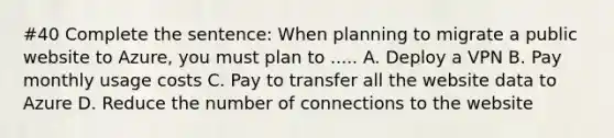 #40 Complete the sentence: When planning to migrate a public website to Azure, you must plan to ..... A. Deploy a VPN B. Pay monthly usage costs C. Pay to transfer all the website data to Azure D. Reduce the number of connections to the website