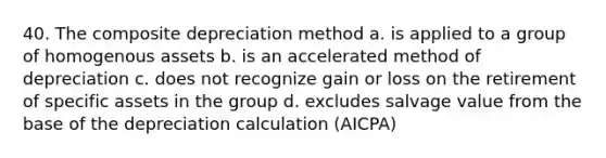 40. The composite depreciation method a. is applied to a group of homogenous assets b. is an accelerated method of depreciation c. does not recognize gain or loss on the retirement of specific assets in the group d. excludes salvage value from the base of the depreciation calculation (AICPA)