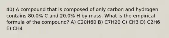 40) A compound that is composed of only carbon and hydrogen contains 80.0% C and 20.0% H by mass. What is the empirical formula of the compound? A) C20H60 B) C7H20 C) CH3 D) C2H6 E) CH4