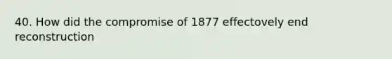 40. How did the compromise of 1877 effectovely end reconstruction