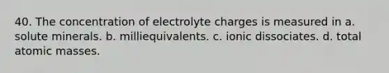 40. The concentration of electrolyte charges is measured in a. solute minerals. b. milliequivalents. c. ionic dissociates. d. total atomic masses.