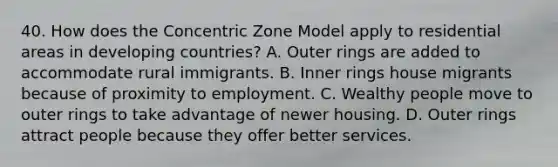 40. How does the Concentric Zone Model apply to residential areas in developing countries? A. Outer rings are added to accommodate rural immigrants. B. Inner rings house migrants because of proximity to employment. C. Wealthy people move to outer rings to take advantage of newer housing. D. Outer rings attract people because they offer better services.