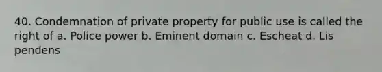 40. Condemnation of private property for public use is called the right of a. Police power b. Eminent domain c. Escheat d. Lis pendens