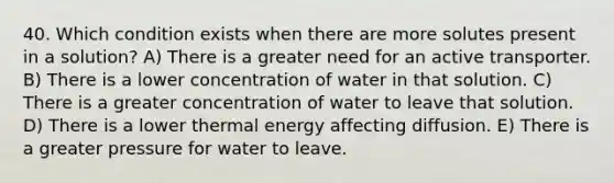 40. Which condition exists when there are more solutes present in a solution? A) There is a greater need for an active transporter. B) There is a lower concentration of water in that solution. C) There is a greater concentration of water to leave that solution. D) There is a lower thermal energy affecting diffusion. E) There is a greater pressure for water to leave.