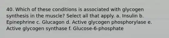 40. Which of these conditions is associated with glycogen synthesis in the muscle? Select all that apply. a. Insulin b. Epinephrine c. Glucagon d. Active glycogen phosphorylase e. Active glycogen synthase f. Glucose-6-phosphate